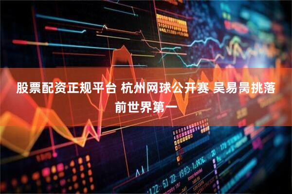 股票配资正规平台 杭州网球公开赛 吴易昺挑落前世界第一